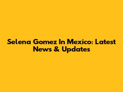 Selena Gomez In Mexico: Latest News & Updates