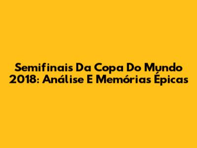 Semifinais Da Copa Do Mundo 2018: Análise E Memórias Épicas