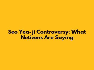 Seo Yea-ji Controversy: What Netizens Are Saying