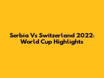 Serbia Vs Switzerland 2022: World Cup Highlights