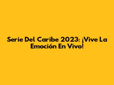 Serie Del Caribe 2023: ¡Vive La Emoción En Vivo!