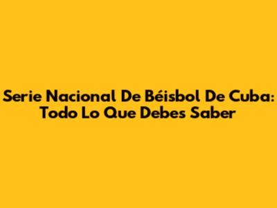 Serie Nacional De Béisbol De Cuba: Todo Lo Que Debes Saber