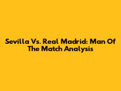 Sevilla Vs. Real Madrid: Man Of The Match Analysis