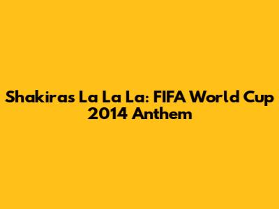 Shakira's La La La: FIFA World Cup 2014 Anthem