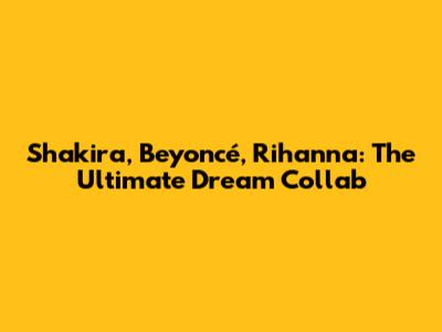 Shakira, Beyoncé, Rihanna: The Ultimate Dream Collab