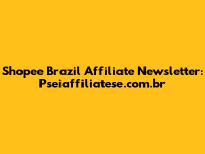 Shopee Brazil Affiliate Newsletter: Pseiaffiliatese.com.br