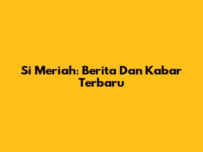 Si Meriah: Berita Dan Kabar Terbaru