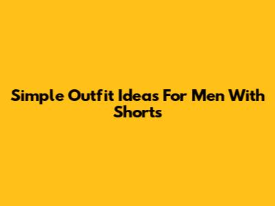 Simple Outfit Ideas For Men With Shorts