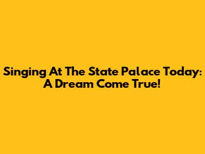 Singing At The State Palace Today: A Dream Come True!