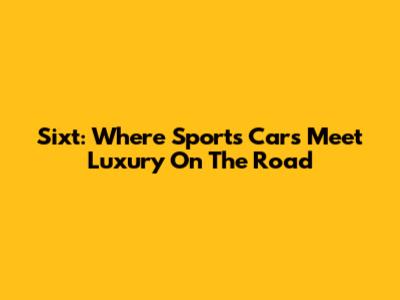 Sixt: Where Sports Cars Meet Luxury On The Road