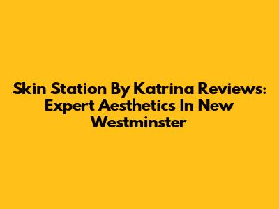 Skin Station By Katrina Reviews: Expert Aesthetics In New Westminster
