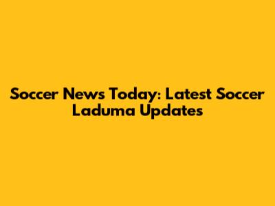 Soccer News Today: Latest Soccer Laduma Updates