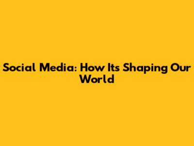 Social Media: How It's Shaping Our World