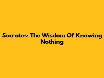 Socrates: The Wisdom Of Knowing Nothing