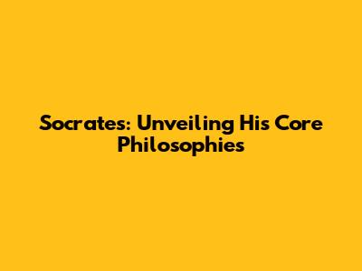 Socrates: Unveiling His Core Philosophies