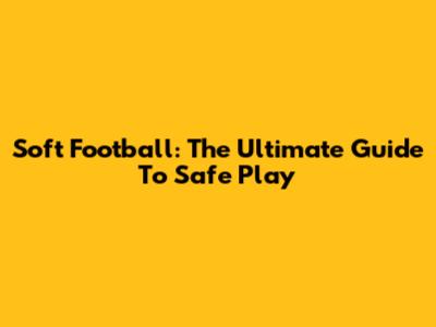 Soft Football: The Ultimate Guide To Safe Play