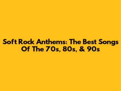 Soft Rock Anthems: The Best Songs Of The 70s, 80s, & 90s