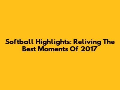 Softball Highlights: Reliving The Best Moments Of 2017