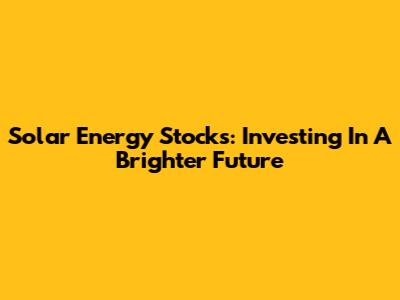 Solar Energy Stocks: Investing In A Brighter Future