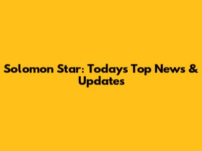 Solomon Star: Today's Top News & Updates