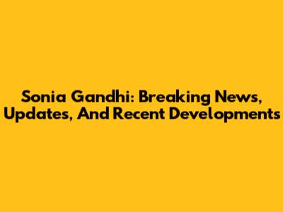 Sonia Gandhi: Breaking News, Updates, And Recent Developments