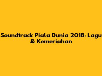 Soundtrack Piala Dunia 2018: Lagu & Kemeriahan