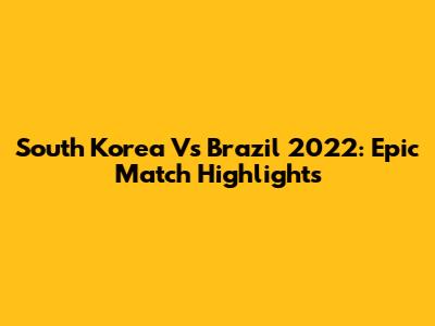 South Korea Vs Brazil 2022: Epic Match Highlights