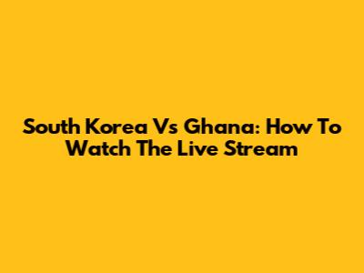 South Korea Vs Ghana: How To Watch The Live Stream