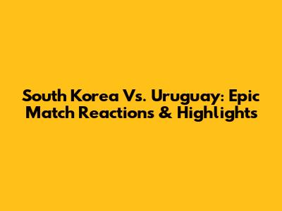 South Korea Vs. Uruguay: Epic Match Reactions & Highlights
