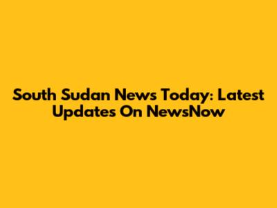 South Sudan News Today: Latest Updates On NewsNow