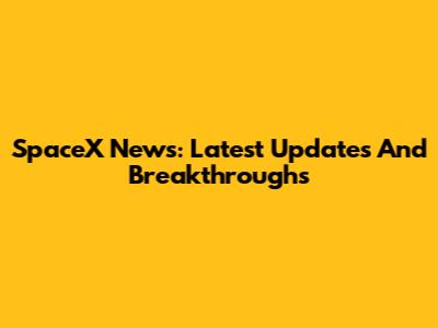 SpaceX News: Latest Updates And Breakthroughs