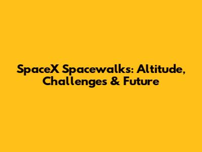 SpaceX Spacewalks: Altitude, Challenges & Future