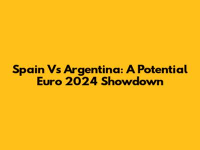 Spain Vs Argentina: A Potential Euro 2024 Showdown