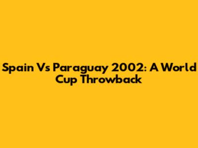 Spain Vs Paraguay 2002: A World Cup Throwback