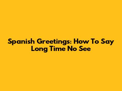 Spanish Greetings: How To Say 'Long Time No See'