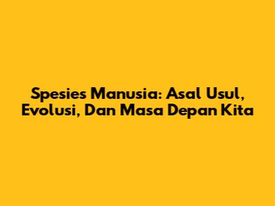 Spesies Manusia: Asal Usul, Evolusi, Dan Masa Depan Kita