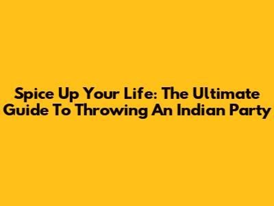 Spice Up Your Life: The Ultimate Guide To Throwing An Indian Party