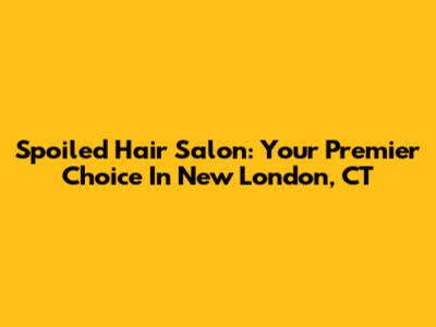 Spoiled Hair Salon: Your Premier Choice In New London, CT