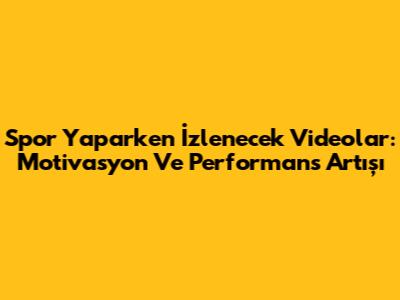 Spor Yaparken İzlenecek Videolar: Motivasyon Ve Performans Artışı