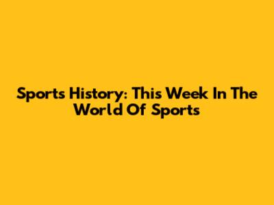 Sports History: This Week In The World Of Sports