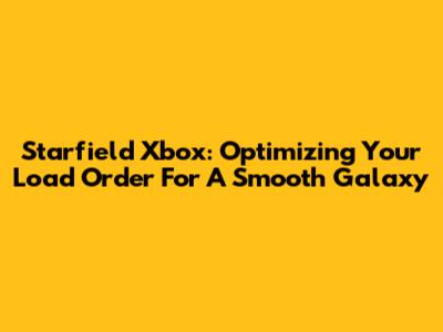 Starfield Xbox: Optimizing Your Load Order For A Smooth Galaxy