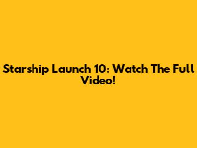 Starship Launch 10: Watch The Full Video!