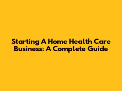 Starting A Home Health Care Business: A Complete Guide