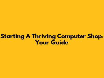 Starting A Thriving Computer Shop: Your Guide