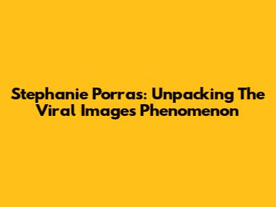 Stephanie Porras: Unpacking The Viral Images Phenomenon