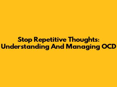 Stop Repetitive Thoughts: Understanding And Managing OCD