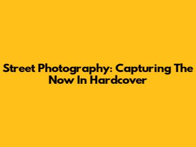 Street Photography: Capturing The Now In Hardcover