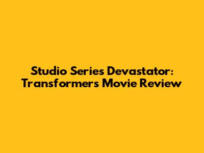 Studio Series Devastator: Transformers Movie Review