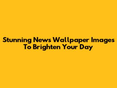 Stunning News Wallpaper Images To Brighten Your Day