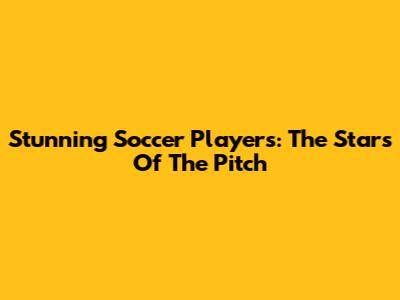 Stunning Soccer Players: The Stars Of The Pitch